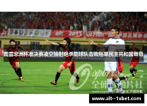 图雷非洲杯准决赛凌空抽射绝杀助球队击败刚果民主共和国晋级