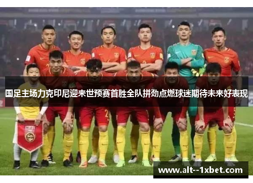 国足主场力克印尼迎来世预赛首胜全队拼劲点燃球迷期待未来好表现 国足主场力克印尼迎来世预赛首胜全队拼劲点燃球迷期待未来好表现