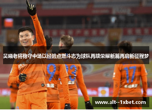 吴曦老将稳守中场以经验点燃斗志为球队再续荣耀新篇再启新征程梦 吴曦老将稳守中场以经验点燃斗志为球队再续荣耀新篇再启新征程梦